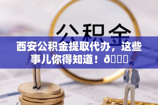 中区西安公积金提取代办，这些事儿你得知道！😎