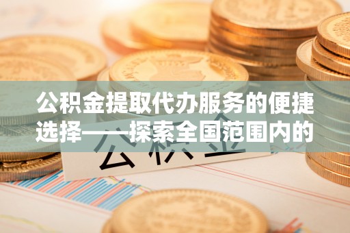 中区公积金提取代办服务的便捷选择——探索全国范围内的优质服务提供商